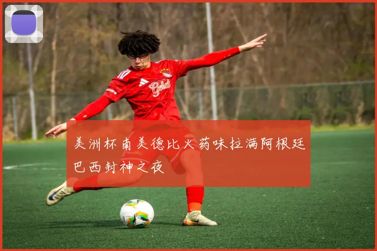 美洲杯南美德比火药味拉满阿根廷巴西封神之夜