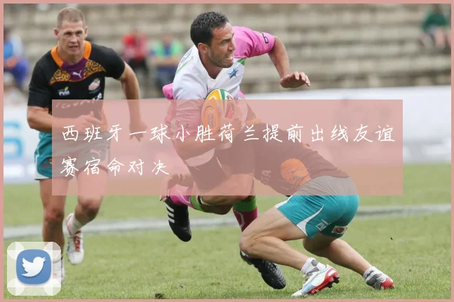 西班牙一球小胜荷兰提前出线友谊赛宿命对决