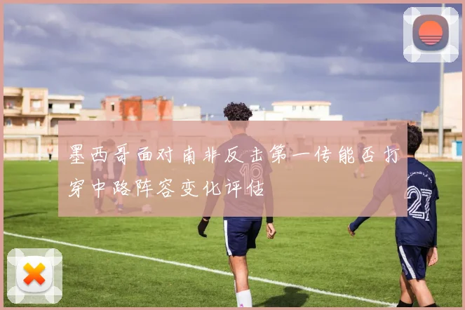 墨西哥面对南非反击第一传能否打穿中路阵容变化评估