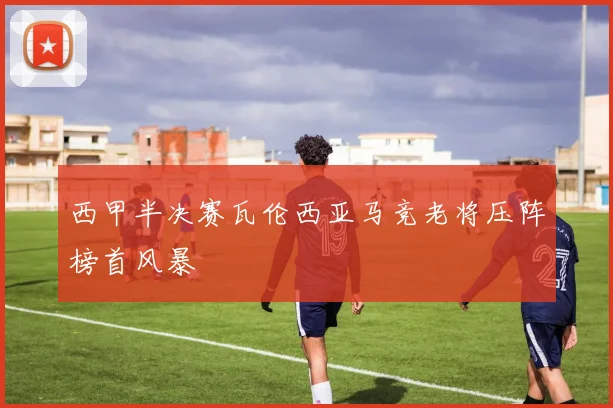 西甲半决赛瓦伦西亚马竞老将压阵榜首风暴