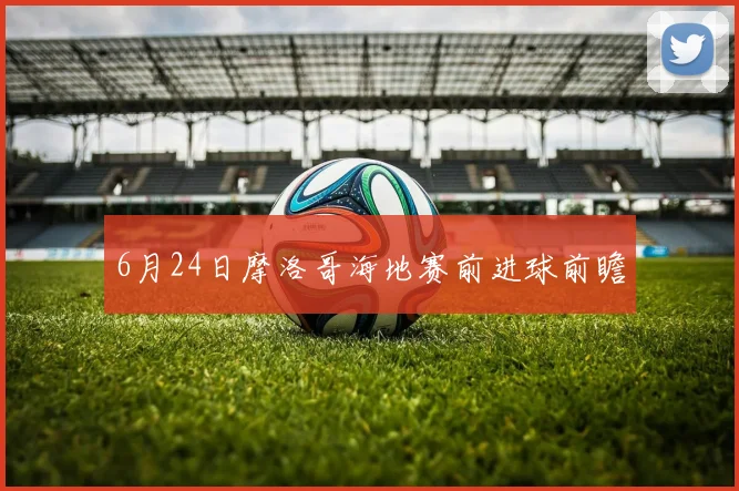 6月24日摩洛哥海地赛前进球前瞻