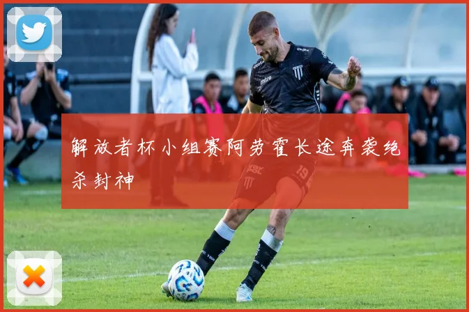 解放者杯小组赛阿劳霍长途奔袭绝杀封神